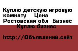 Куплю детскую игровую комнату. › Цена ­ 130 000 - Ростовская обл. Бизнес » Куплю бизнес   